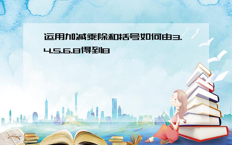 运用加减乘除和括号如何由3.4.5.6.8得到8