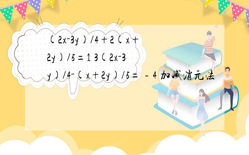 (2x-3y)/4+2(x+2y)/5=1 3(2x-3y)/4-(x+2y)/5=﹣4 加减消元法