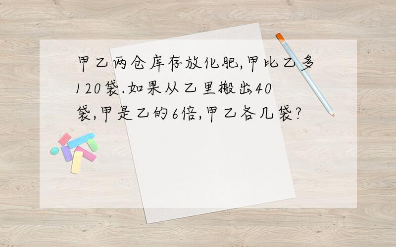 甲乙两仓库存放化肥,甲比乙多120袋.如果从乙里搬出40袋,甲是乙的6倍,甲乙各几袋?