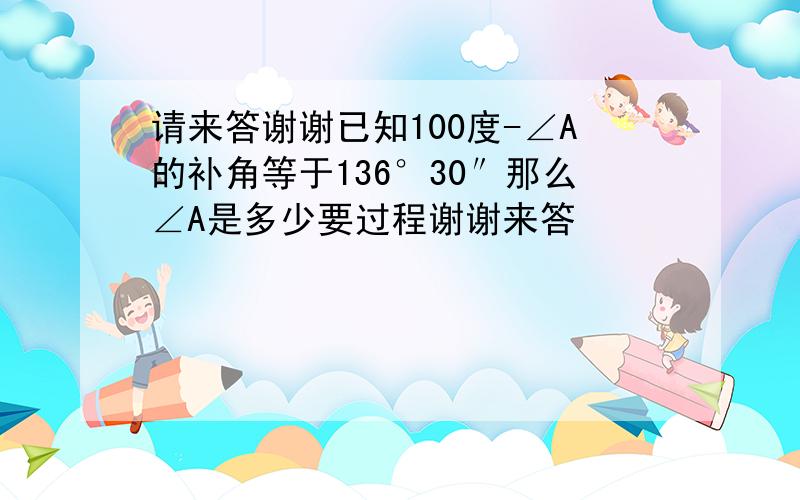 请来答谢谢已知100度-∠A的补角等于136°30″那么∠A是多少要过程谢谢来答