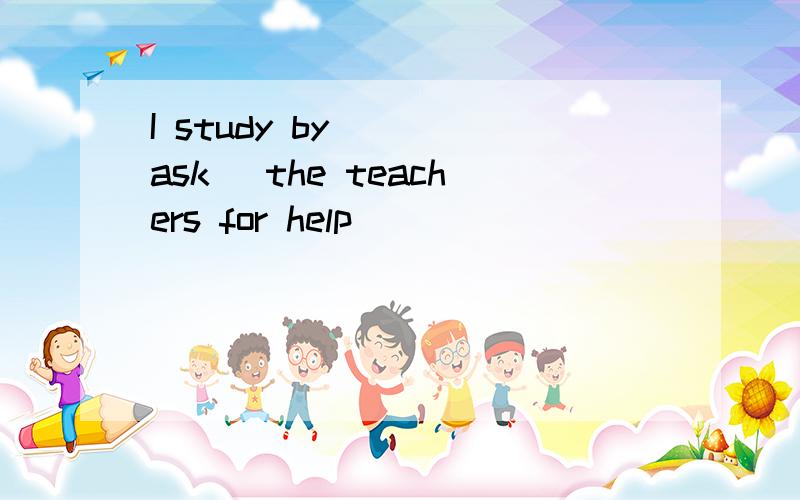 I study by___(ask) the teachers for help