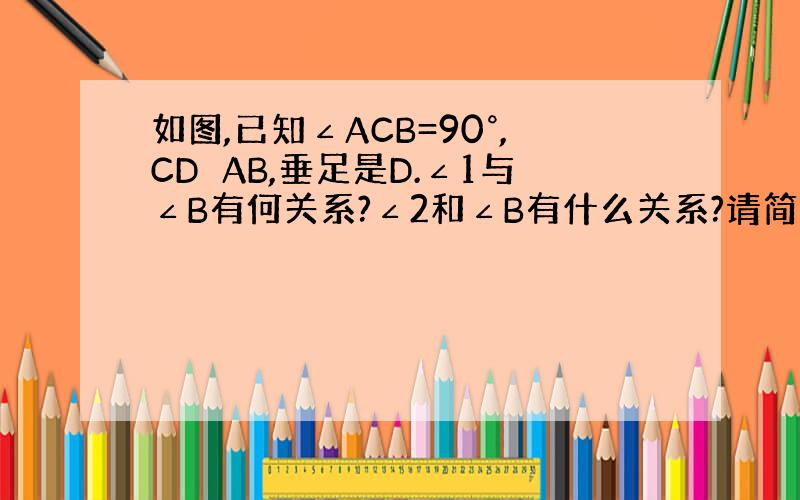 如图,已知∠ACB=90°,CD⊥AB,垂足是D.∠1与∠B有何关系?∠2和∠B有什么关系?请简要说明理由.