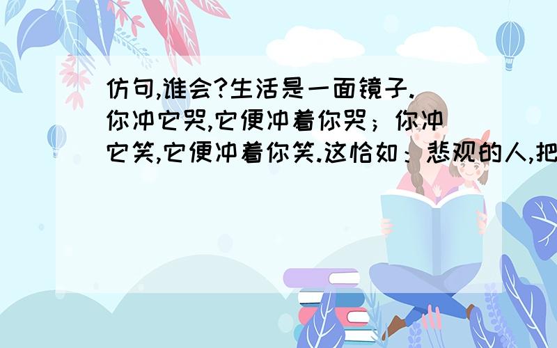 仿句,谁会?生活是一面镜子.你冲它哭,它便冲着你哭；你冲它笑,它便冲着你笑.这恰如：悲观的人,把挫折是为烂泥潭,一点点陷