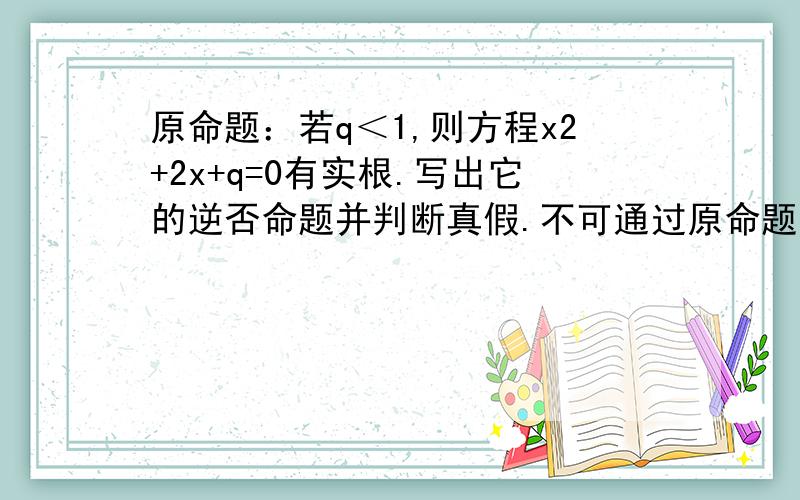 原命题：若q＜1,则方程x2+2x+q=0有实根.写出它的逆否命题并判断真假.不可通过原命题判断.