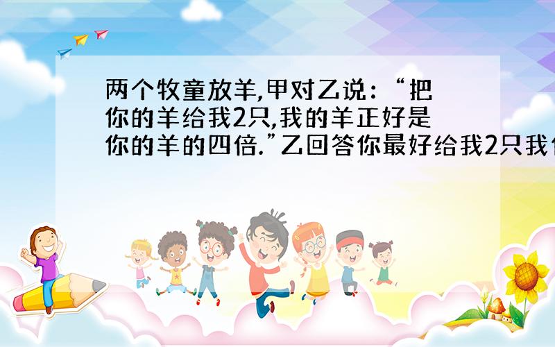 两个牧童放羊,甲对乙说：“把你的羊给我2只,我的羊正好是你的羊的四倍.”乙回答你最好给我2只我们一样