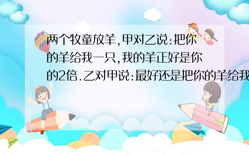 两个牧童放羊,甲对乙说:把你的羊给我一只,我的羊正好是你的2倍.乙对甲说:最好还是把你的羊给我一只,