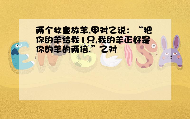 两个牧童放羊,甲对乙说：“把你的羊给我1只,我的羊正好是你的羊的两倍.”乙对