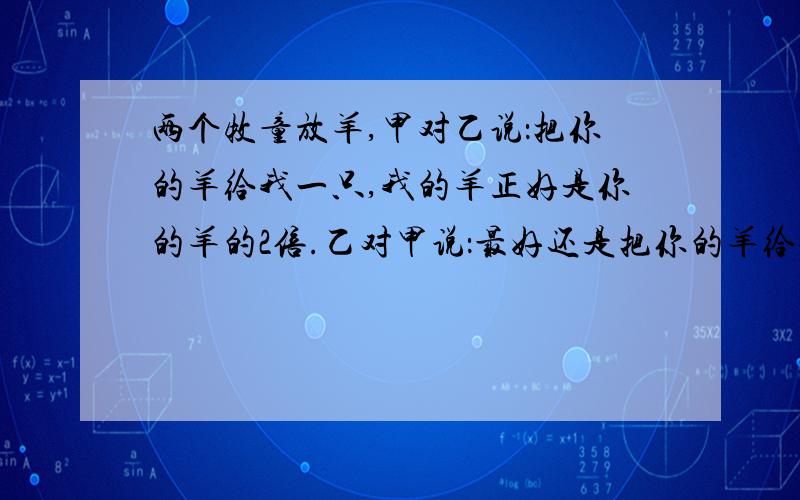 两个牧童放羊,甲对乙说：把你的羊给我一只,我的羊正好是你的羊的2倍.乙对甲说：最好还是把你的羊给我