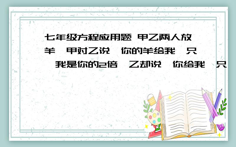 七年级方程应用题 甲乙两人放羊,甲对乙说,你的羊给我一只,我是你的2倍,乙却说,你给我一只,我们相等