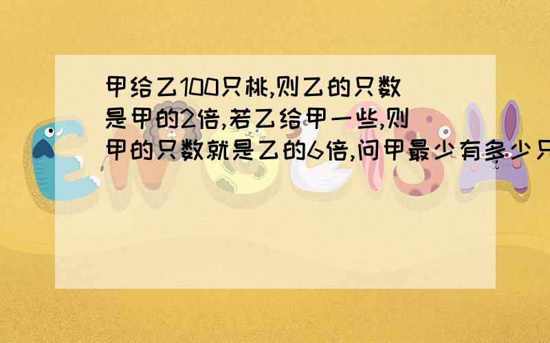 甲给乙100只桃,则乙的只数是甲的2倍,若乙给甲一些,则甲的只数就是乙的6倍,问甲最少有多少只桃,请网友帮忙,