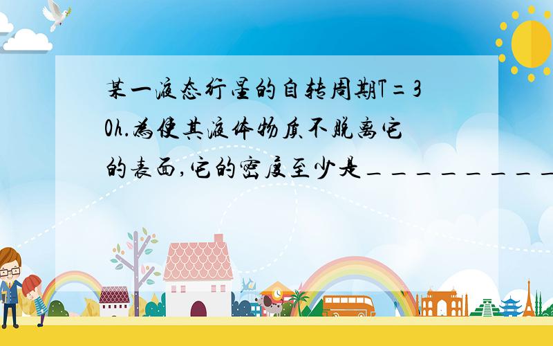 某一液态行星的自转周期T=30h．为使其液体物质不脱离它的表面,它的密度至少是__________kg／m3(G取6,6