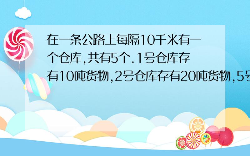 在一条公路上每隔10千米有一个仓库,共有5个.1号仓库存有10吨货物,2号仓库存有20吨货物,5号仓库存有40吨货物,其