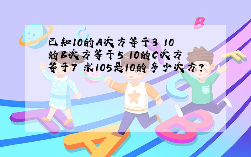 已知10的A次方等于3 10的B次方等于5 10的C次方等于7 求105是10的多少次方?