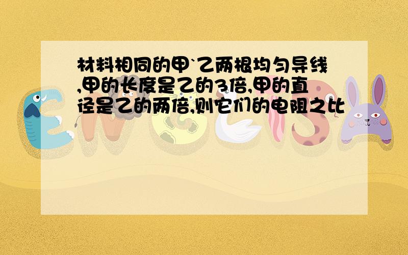 材料相同的甲`乙两根均匀导线,甲的长度是乙的3倍,甲的直径是乙的两倍,则它们的电阻之比