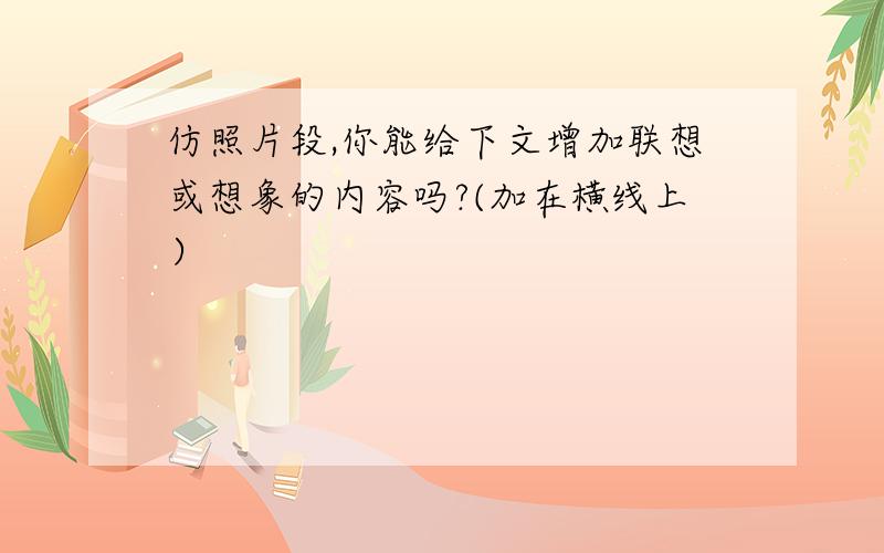 仿照片段,你能给下文增加联想或想象的内容吗?(加在横线上）