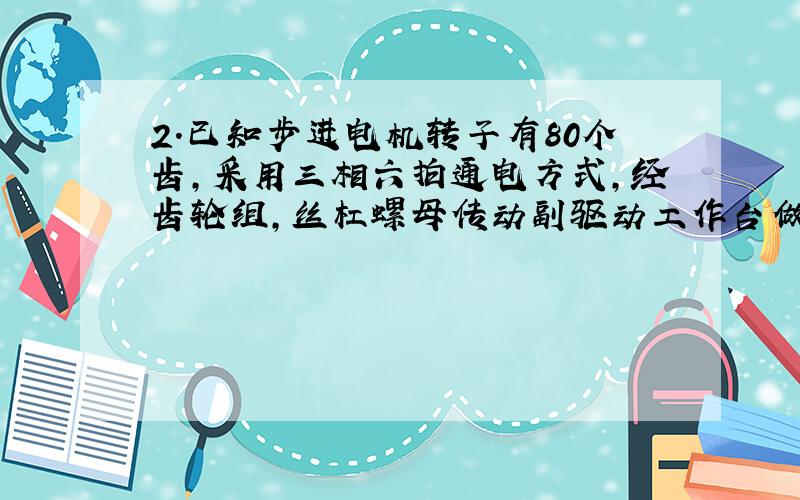 2．已知步进电机转子有80个齿,采用三相六拍通电方式,经齿轮组,丝杠螺母传动副驱动工作台做直线运动,丝杠的导程为5mm,