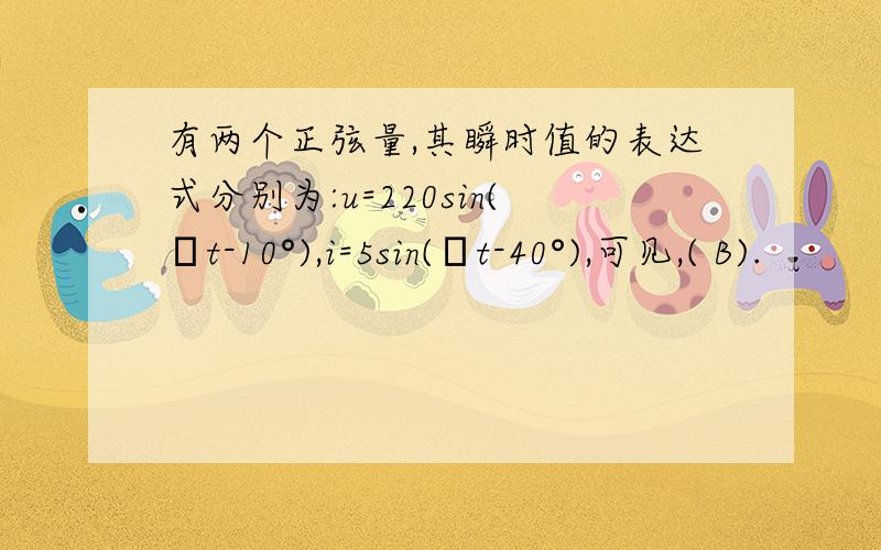 有两个正弦量,其瞬时值的表达式分别为:u=220sin(ωt-10°),i=5sin(ωt-40°),可见,( B).