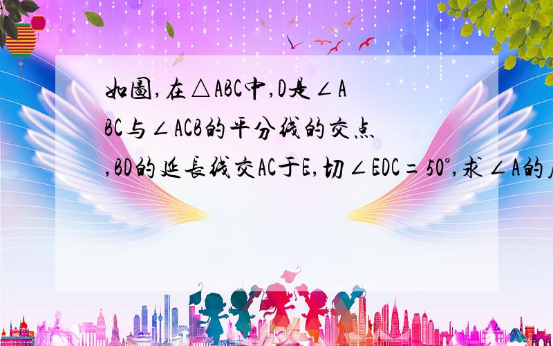 如图,在△ABC中,D是∠ABC与∠ACB的平分线的交点,BD的延长线交AC于E,切∠EDC=50°,求∠A的度数.