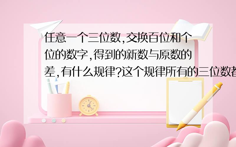 任意一个三位数,交换百位和个位的数字,得到的新数与原数的差,有什么规律?这个规律所有的三位数都有