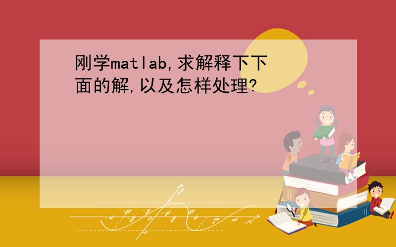 刚学matlab,求解释下下面的解,以及怎样处理?