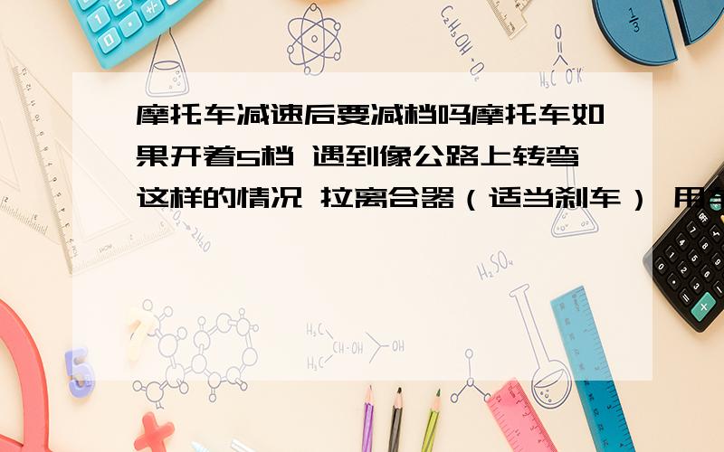 摩托车减速后要减档吗摩托车如果开着5档 遇到像公路上转弯这样的情况 拉离合器（适当刹车） 用车的惯性转过弯后 是退几档再