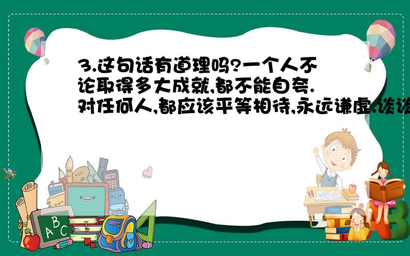 3.这句话有道理吗?一个人不论取得多大成就,都不能自夸.对任何人,都应该平等相待,永远谦虚.谈谈你的看法