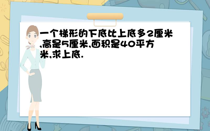 一个梯形的下底比上底多2厘米,高是5厘米,面积是40平方米,求上底.