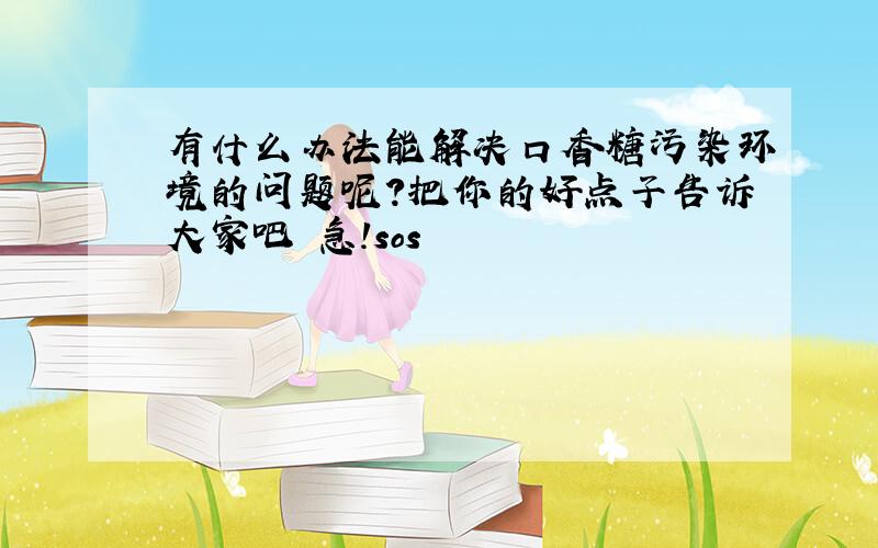 有什么办法能解决口香糖污染环境的问题呢?把你的好点子告诉大家吧 急!sos