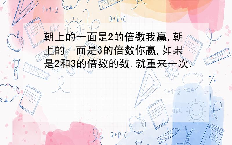 朝上的一面是2的倍数我赢,朝上的一面是3的倍数你赢,如果是2和3的倍数的数,就重来一次.