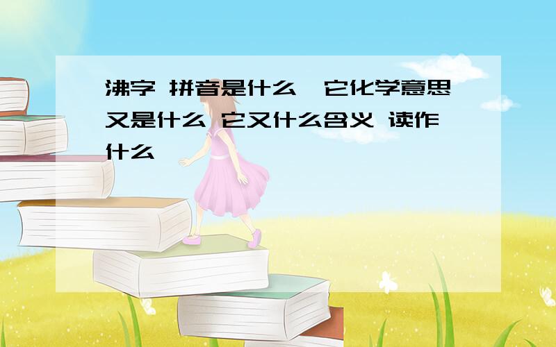 沸字 拼音是什么,它化学意思又是什么 它又什么含义 读作什么