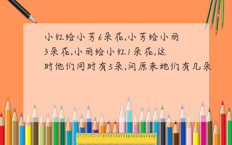 小红给小芳6朵花,小芳给小丽3朵花,小丽给小红1朵花,这时他们同时有5朵,问原来她们有几朵