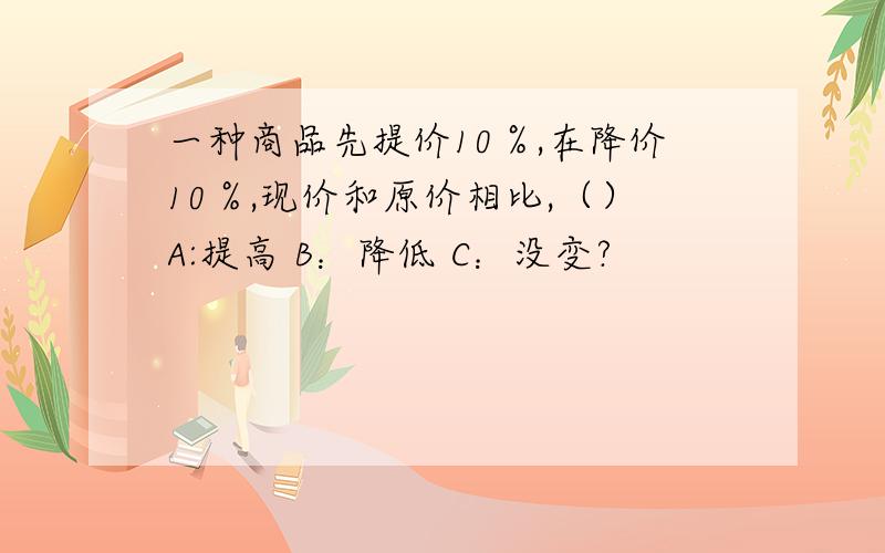 一种商品先提价10％,在降价10％,现价和原价相比,（）A:提高 B：降低 C：没变?