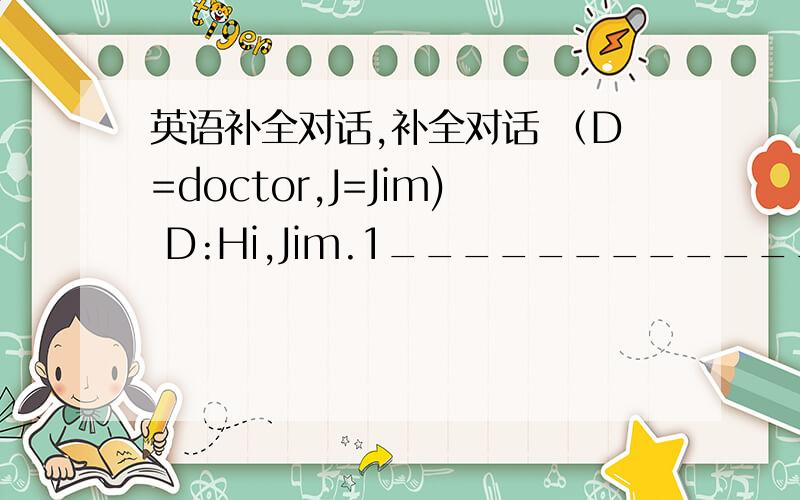 英语补全对话,补全对话 （D=doctor,J=Jim) D:Hi,Jim.1______________?J:I do