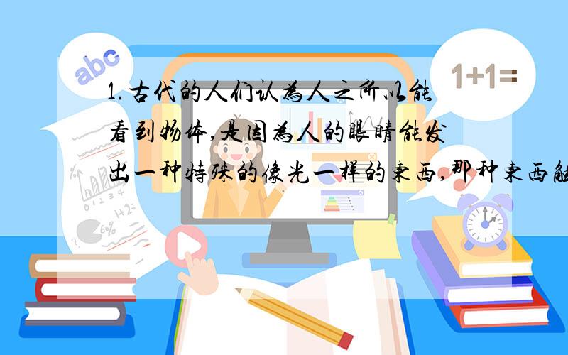 1.古代的人们认为人之所以能看到物体,是因为人的眼睛能发出一种特殊的像光一样的东西,那种东西触及物体,我们就能看到了.人