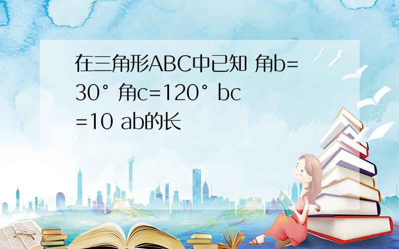 在三角形ABC中已知 角b=30° 角c=120° bc=10 ab的长