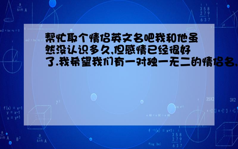 帮忙取个情侣英文名吧我和他虽然没认识多久,但感情已经很好了.我希望我们有一对独一无二的情侣名,这是我们爱情的见证,哪位帮