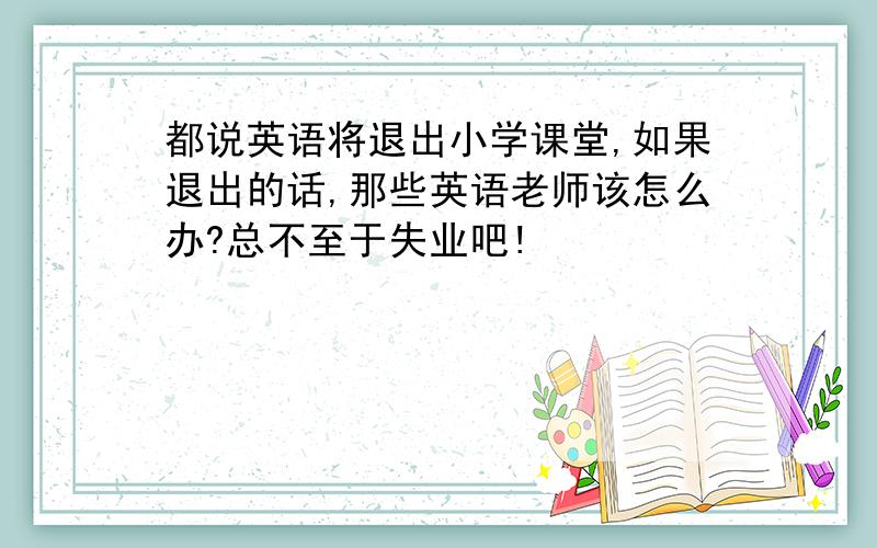 都说英语将退出小学课堂,如果退出的话,那些英语老师该怎么办?总不至于失业吧!