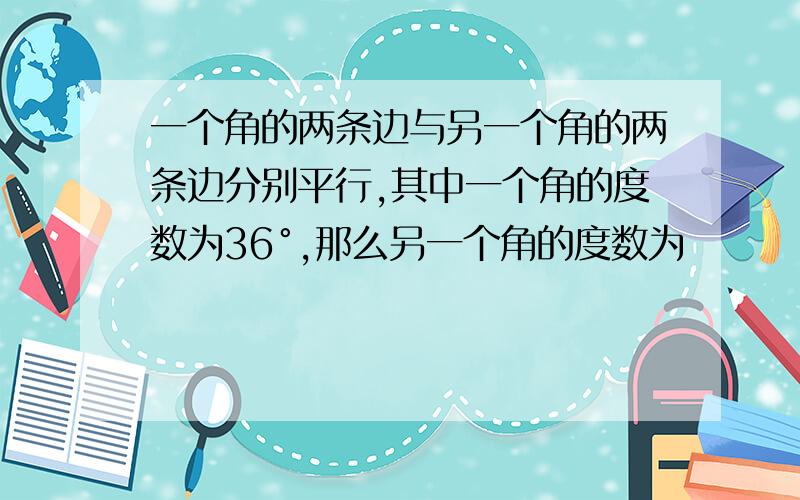 一个角的两条边与另一个角的两条边分别平行,其中一个角的度数为36°,那么另一个角的度数为