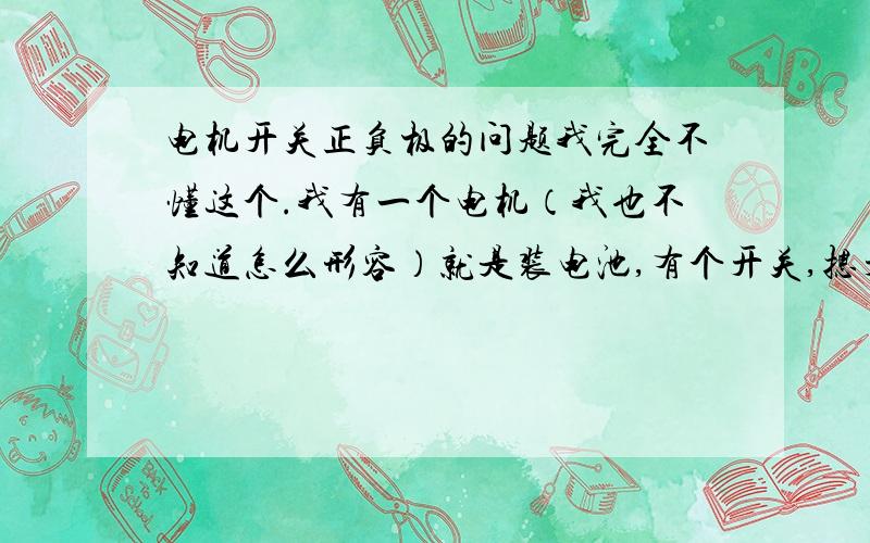 电机开关正负极的问题我完全不懂这个.我有一个电机（我也不知道怎么形容）就是装电池,有个开关,摁开关就会转动的那种.两节电