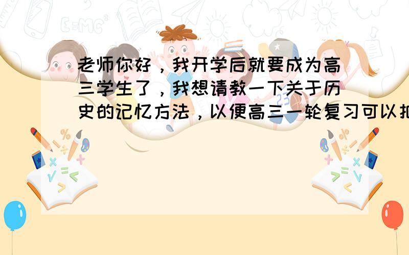 老师你好，我开学后就要成为高三学生了，我想请教一下关于历史的记忆方法，以便高三一轮复习可以把知识记扎实。 我问过很多人如