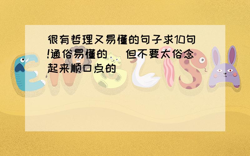 很有哲理又易懂的句子求10句!通俗易懂的` 但不要太俗念起来顺口点的`