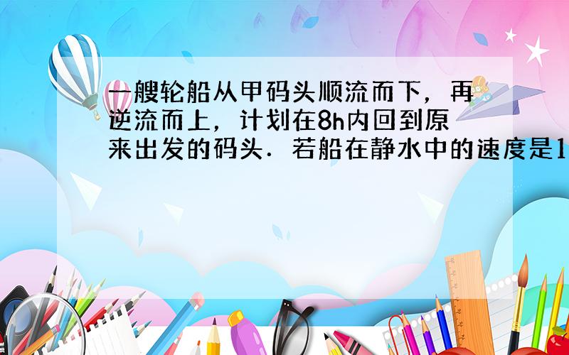 一艘轮船从甲码头顺流而下，再逆流而上，计划在8h内回到原来出发的码头．若船在静水中的速度是10km/h，水流速度是2km