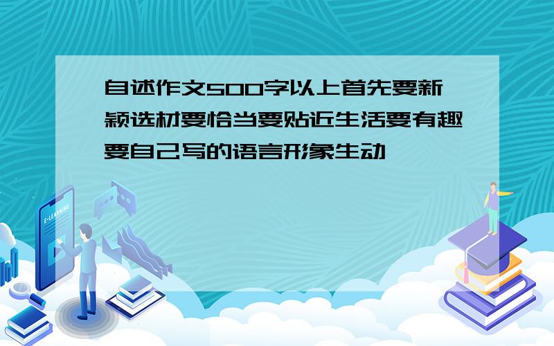 自述作文500字以上首先要新颖选材要恰当要贴近生活要有趣要自己写的语言形象生动