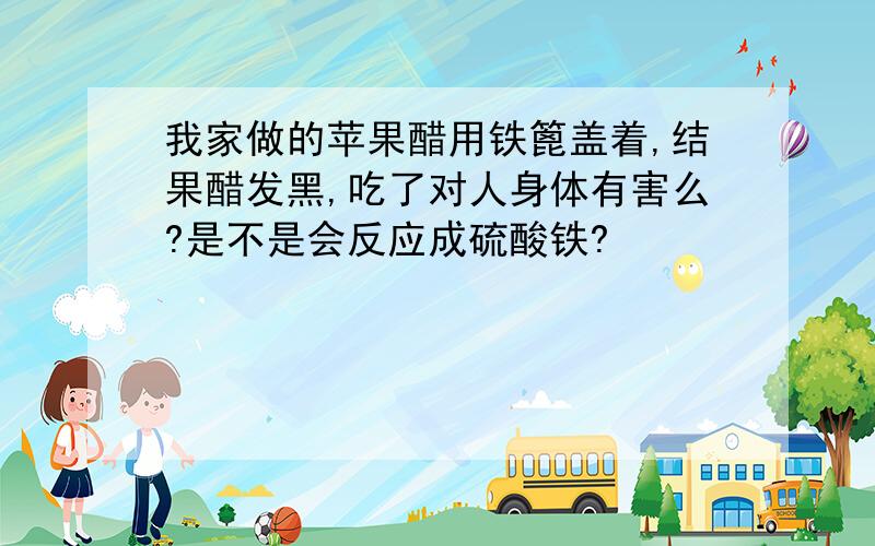 我家做的苹果醋用铁篦盖着,结果醋发黑,吃了对人身体有害么?是不是会反应成硫酸铁?