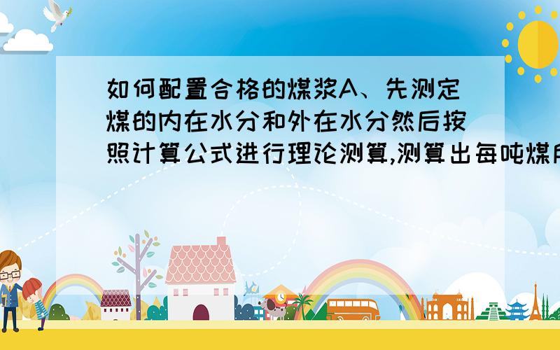 如何配置合格的煤浆A、先测定煤的内在水分和外在水分然后按照计算公式进行理论测算,测算出每吨煤所需的水量,以五十吨煤为首次