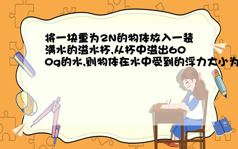 将一块重为2N的物体放入一装满水的溢水杯,从杯中溢出600g的水,则物体在水中受到的浮力大小为多少?