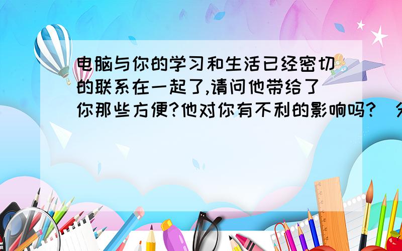 电脑与你的学习和生活已经密切的联系在一起了,请问他带给了你那些方便?他对你有不利的影响吗?（分别