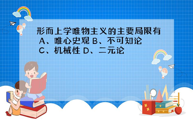 形而上学唯物主义的主要局限有 A、唯心史观 B、不可知论 C、机械性 D、二元论