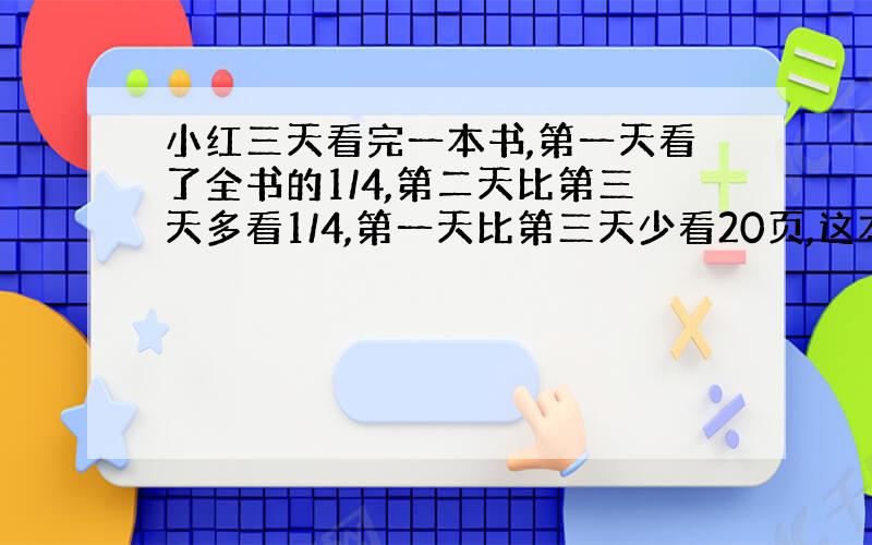 小红三天看完一本书,第一天看了全书的1/4,第二天比第三天多看1/4,第一天比第三天少看20页,这本书共有多少