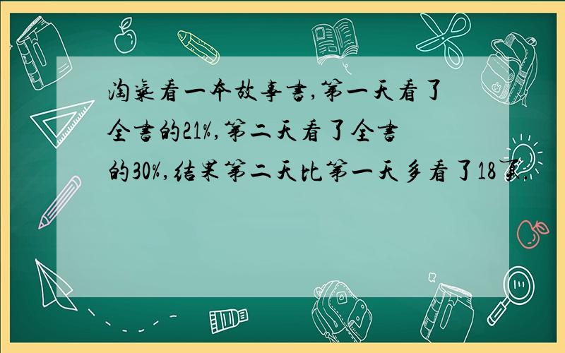 淘气看一本故事书,第一天看了全书的21%,第二天看了全书的30%,结果第二天比第一天多看了18页.